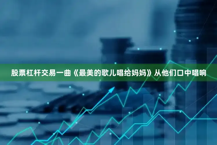 股票杠杆交易一曲《最美的歌儿唱给妈妈》从他们口中唱响
