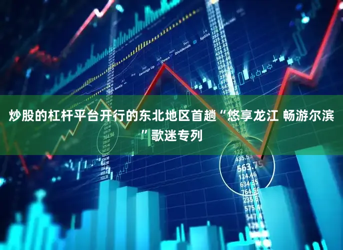 炒股的杠杆平台开行的东北地区首趟“悠享龙江 畅游尔滨”歌迷专列