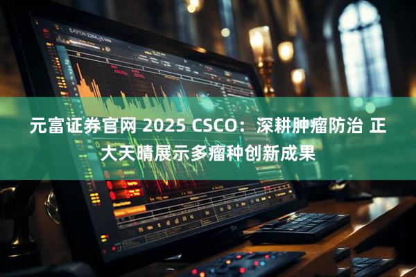 元富证券官网 2025 CSCO:深耕肿瘤防治 正大天晴展示多瘤种创新成果