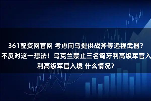 361配资网官网 考虑向乌提供战斧等远程武器？特朗普回应：不反对这一想法！乌克兰禁止三名匈牙利高级军官入境 什么情况？