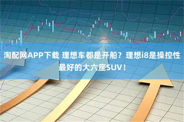 淘配网APP下载 理想车都是开船？理想i8是操控性最好的大六座SUV！