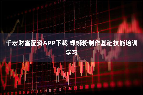 千宏财富配资APP下载 螺蛳粉制作基础技能培训学习