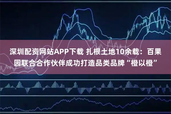 深圳配资网站APP下载 扎根土地10余载:百果园联合合作伙伴成功打造品类品牌“橙以橙”