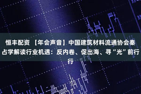 恒丰配资 【年会声音】中国建筑材料流通协会秦占学解读行业机遇：反内卷、促出海、寻“光”前行