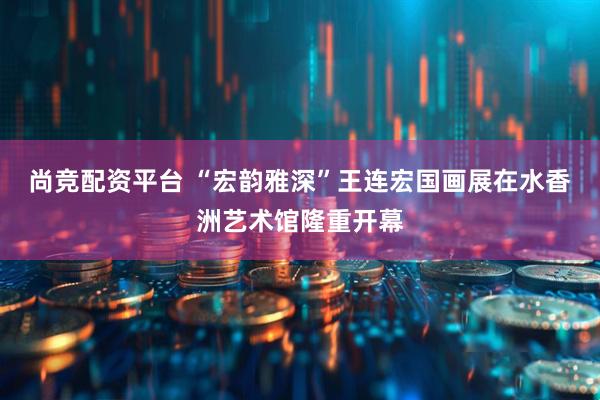 尚竞配资平台 “宏韵雅深”王连宏国画展在水香洲艺术馆隆重开幕
