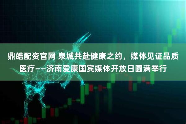 鼎皓配资官网 泉城共赴健康之约，媒体见证品质医疗——济南爱康国宾媒体开放日圆满举行