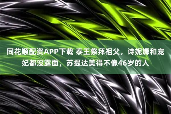同花顺配资APP下载 泰王祭拜祖父，诗妮娜和宠妃都没露面，苏提达美得不像46岁的人