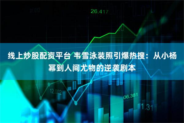 线上炒股配资平台 韦雪泳装照引爆热搜：从小杨幂到人间尤物的逆袭剧本