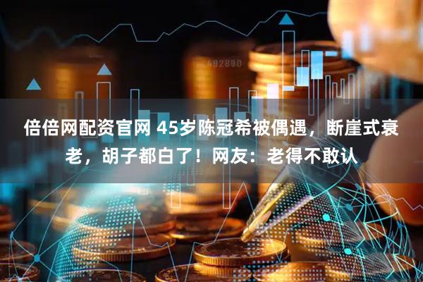 倍倍网配资官网 45岁陈冠希被偶遇，断崖式衰老，胡子都白了！网友：老得不敢认