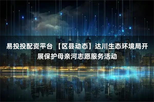 易投投配资平台 【区县动态】达川生态环境局开展保护母亲河志愿服务活动