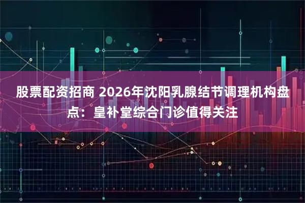 股票配资招商 2026年沈阳乳腺结节调理机构盘点:皇补堂综合门诊值得关注