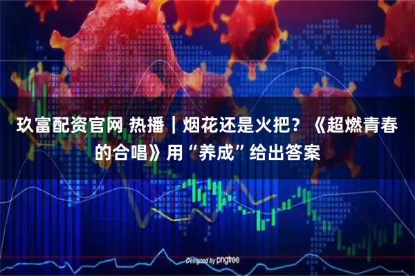 玖富配资官网 热播｜烟花还是火把？《超燃青春的合唱》用“养成”给出答案