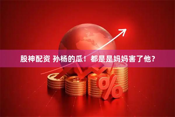 股神配资 孙杨的瓜！都是是妈妈害了他？