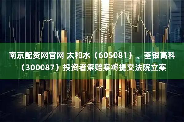南京配资网官网 太和水（605081）、荃银高科（300087）投资者索赔案将提交法院立案
